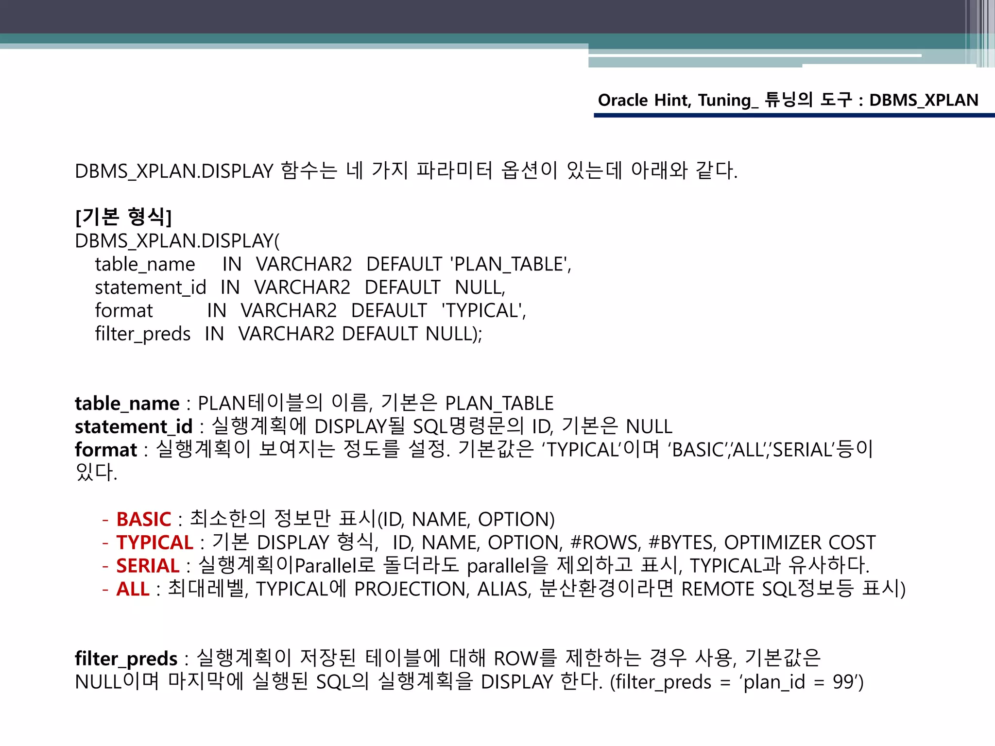 Oracle Hint, Tuning_ 튜닝의 도구 : DBMS_XPLAN
DBMS_XPLAN.DISPLAY 함수는 네 가지 파라미터 옵션이 있는데 아래와 같다.
[기본 형식]
DBMS_XPLAN.DISPLAY(
table_name IN VARCHAR2 DEFAULT 'PLAN_TABLE',
statement_id IN VARCHAR2 DEFAULT NULL,
format IN VARCHAR2 DEFAULT 'TYPICAL',
filter_preds IN VARCHAR2 DEFAULT NULL);
table_name : PLAN테이블의 이름, 기본은 PLAN_TABLE
statement_id : 실행계획에 DISPLAY될 SQL명령문의 ID, 기본은 NULL
format : 실행계획이 보여지는 정도를 설정. 기본값은 ‘TYPICAL’이며 ‘BASIC’,’ALL’,’SERIAL’등이
있다.
- BASIC : 최소한의 정보만 표시(ID, NAME, OPTION)
- TYPICAL : 기본 DISPLAY 형식, ID, NAME, OPTION, #ROWS, #BYTES, OPTIMIZER COST
- SERIAL : 실행계획이Parallel로 돌더라도 parallel을 제외하고 표시, TYPICAL과 유사하다.
- ALL : 최대레벨, TYPICAL에 PROJECTION, ALIAS, 분산환경이라면 REMOTE SQL정보등 표시)
filter_preds : 실행계획이 저장된 테이블에 대해 ROW를 제한하는 경우 사용, 기본값은
NULL이며 마지막에 실행된 SQL의 실행계획을 DISPLAY 한다. (filter_preds = ‘plan_id = 99’)
 