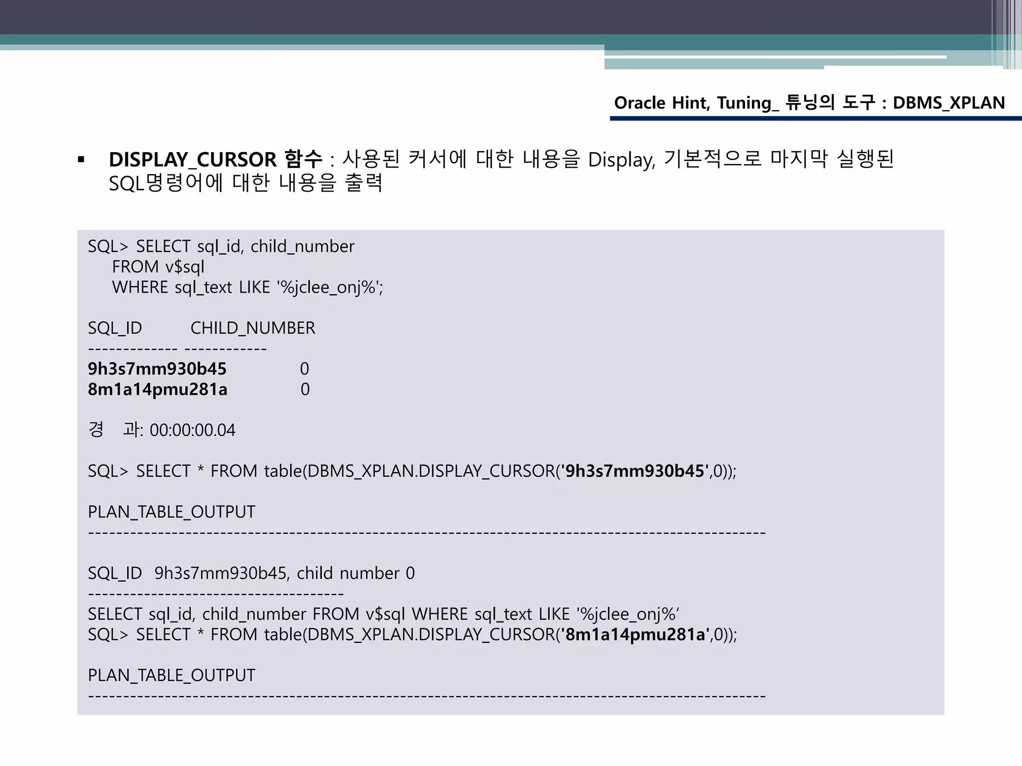 Oracle Hint, Tuning_ 튜닝의 도구 : DBMS_XPLAN
SQL> SELECT sql_id, child_number
FROM v$sql
WHERE sql_text LIKE '%jclee_onj%';
SQL_ID CHILD_NUMBER
------------- ------------
9h3s7mm930b45 0
8m1a14pmu281a 0
경 과: 00:00:00.04
SQL> SELECT * FROM table(DBMS_XPLAN.DISPLAY_CURSOR('9h3s7mm930b45',0));
PLAN_TABLE_OUTPUT
--------------------------------------------------------------------------------------------------
SQL_ID 9h3s7mm930b45, child number 0
-------------------------------------
SELECT sql_id, child_number FROM v$sql WHERE sql_text LIKE '%jclee_onj%‘
SQL> SELECT * FROM table(DBMS_XPLAN.DISPLAY_CURSOR('8m1a14pmu281a',0));
PLAN_TABLE_OUTPUT
--------------------------------------------------------------------------------------------------
 DISPLAY_CURSOR 함수 : 사용된 커서에 대한 내용을 Display, 기본적으로 마지막 실행된
SQL명령어에 대한 내용을 출력
 