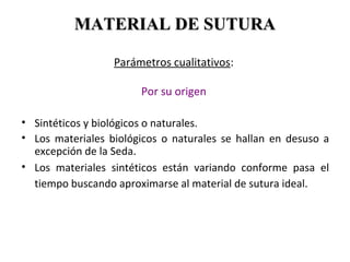 Parámetros cualitativos:
Por su origen
• Sintéticos y biológicos o naturales.
• Los materiales biológicos o naturales se hallan en desuso a
excepción de la Seda.
• Los materiales sintéticos están variando conforme pasa el
tiempo buscando aproximarse al material de sutura ideal.
MATERIAL DE SUTURAMATERIAL DE SUTURA
 