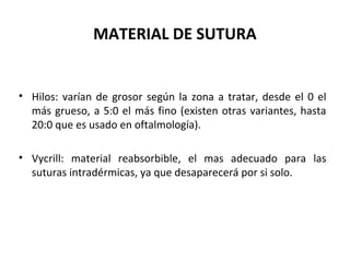 MATERIAL DE SUTURA
• Hilos: varían de grosor según la zona a tratar, desde el 0 el
más grueso, a 5:0 el más fino (existen otras variantes, hasta
20:0 que es usado en oftalmología).
• Vycrill: material reabsorbible, el mas adecuado para las
suturas intradérmicas, ya que desaparecerá por si solo.
 