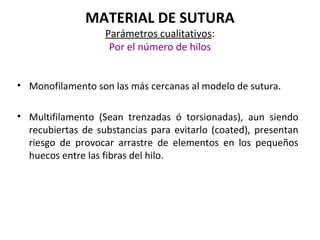 MATERIAL DE SUTURA
Parámetros cualitativos:
Por el número de hilos
• Monofilamento son las más cercanas al modelo de sutura.
• Multifilamento (Sean trenzadas ó torsionadas), aun siendo
recubiertas de substancias para evitarlo (coated), presentan
riesgo de provocar arrastre de elementos en los pequeños
huecos entre las fibras del hilo.
 
