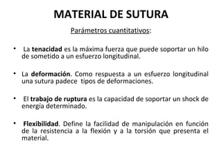 MATERIAL DE SUTURA
Parámetros cuantitativos:
• La tenacidad es la máxima fuerza que puede soportar un hilo
de sometido a un esfuerzo longitudinal.
• La deformación. Como respuesta a un esfuerzo longitudinal
una sutura padece tipos de deformaciones.
• El trabajo de ruptura es la capacidad de soportar un shock de
energía determinado.
• Flexibilidad. Define la facilidad de manipulación en función
de la resistencia a la flexión y a la torsión que presenta el
material.
 