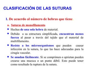 CLASIFICACIÓN DE LAS SUTURAS
1. De acuerdo al número de hebras que tiene.
a. Suturas de monofilamento
 Hechas de una sola hebra de material.
 Debido a su estructura simplificada, encuentran menos
fuerza al pasar a través del tejido que el material de
multifilamento.
 Resiste a los microorganismos que pueden causar
infección en la sutura, lo que las hace adecuadas para la
cirugía vascular.
 Se anudan fácilmente. Si se comprimen o aprietan pueden
crearse una muesca o un punto débil. Esto puede tener
como resultado la ruptura de la sutura.
 