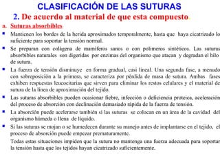 CLASIFICACIÓN DE LAS SUTURAS
a. Suturas absorbibles
 Mantienen los bordes de la herida aproximados temporalmente, hasta que haya cicatrizado lo
suficiente para soportar la tensión normal.
 Se preparan con colágena de mamíferos sanos o con polimeros sintéticos. Las suturas
absorbibles naturales son digeridas por enzimas del organismo que atacan y degradan el hilo
de sutura.
 La fuerza de tensión disminuye en forma gradual, casi lineal. Una segunda fase, a menudo
con sobreposición a la primera, se caracteriza por pérdida de masa de sutura. Ambas fases
exhiben respuestas leucocitarias que sirven para eliminar los restos celulares y el material de
sutura de la línea de aproximación del tejido.
 Las suturas absorbibles pueden ocasionar fiebre, infección o deficiencia proteica, aceleración
del proceso de absorción con declinación demasiado rápida de la fuerza de tensión.
 La absorción puede acelerarse también si las suturas se colocan en un área de la cavidad del
organismo húmeda o llena de líquido.
 Si las suturas se mojan o se humedecen durante su manejo antes de implantarse en el tejido, el
proceso de absorción puede empezar prematuramente.
Todas estas situaciones impiden que la sutura no mantenga una fuerza adecuada para soportar
la tensión hasta que los tejidos hayan cicatrizado suficientemente.
2. De acuerdo al material de que esta compuesto.
 