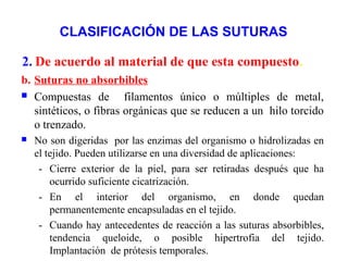 CLASIFICACIÓN DE LAS SUTURAS
b. Suturas no absorbibles
 Compuestas de filamentos único o múltiples de metal,
sintéticos, o fibras orgánicas que se reducen a un hilo torcido
o trenzado.
 No son digeridas por las enzimas del organismo o hidrolizadas en
el tejido. Pueden utilizarse en una diversidad de aplicaciones:
- Cierre exterior de la piel, para ser retiradas después que ha
ocurrido suficiente cicatrización.
- En el interior del organismo, en donde quedan
permanentemente encapsuladas en el tejido.
- Cuando hay antecedentes de reacción a las suturas absorbibles,
tendencia queloide, o posible hipertrofia del tejido.
Implantación de prótesis temporales.
2. De acuerdo al material de que esta compuesto.
 