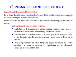TÉCNICAS FRECUENTES DE SUTURA
LA LÍNEA PRIMARIA DE SUTURA.
Es la línea de sutura que mantiene los bordes de la herida aproximados durante
la cicatrización por primera de intención.
Puede consistir en una hebra continua o en una serie interrumpida de hilos de
sutura.
a) Suturas continuas o puntos continuos.
 La hebra puede anudarse a si misma en cada extremo, o en asa, se
cortan ambos extremos de la hebra y se anudan juntos.
 Se debe evitar la sobretensión y el daño por el instrumento para
evitar la ruptura de la sutura que puede soltar toda la línea de la
sutura.
 Para proporcionar un sello temporal puede utilizarse un cierre
continuo en masa en un plano en el peritoneo y/o los planos de
fascia de la pared abdominal.
 