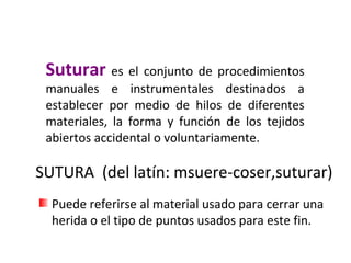 Suturar es el conjunto de procedimientos
manuales e instrumentales destinados a
establecer por medio de hilos de diferentes
materiales, la forma y función de los tejidos
abiertos accidental o voluntariamente.
SUTURA (del latín: msuere-coser,suturar)
Puede referirse al material usado para cerrar una
herida o el tipo de puntos usados para este fin.
 