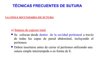 TÉCNICAS FRECUENTES DE SUTURA
LA LÍNEA SECUNDARIA DE SUTURA.
a) Suturas de espesor total.
 Se colocan desde dentro de la cavidad peritoneal a través
de todas las capas de pared abdominal, incluyendo el
peritoneo.
 Deben insertarse antes de cerrar el peritoneo utilizando una
sutura simple interrumpida o en forma de 8.
 