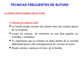 TÉCNICAS FRECUENTES DE SUTURA
LA LÍNEA SECUNDARIA DE SUTURA.
a) Suturas de espesor total.
 La herida puede cerrarse por planos unas tres cuartas partes
de su longitud.
 Luego las suturas de retención en esta área pueden ser
estiradas y anudadas.
 Es importante que se coloque un dedo dentro de la cavidad
abdominal para evitar estrangulación de vísceras al cerrar.
 Puede cerrarse entonces el resto de la herida.
 