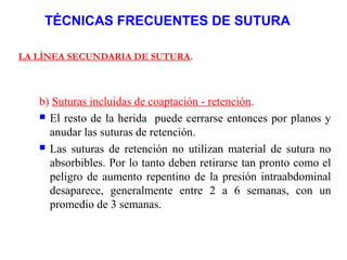TÉCNICAS FRECUENTES DE SUTURA
LA LÍNEA SECUNDARIA DE SUTURA.
b) Suturas incluidas de coaptación - retención.
 El resto de la herida puede cerrarse entonces por planos y
anudar las suturas de retención.
 Las suturas de retención no utilizan material de sutura no
absorbibles. Por lo tanto deben retirarse tan pronto como el
peligro de aumento repentino de la presión intraabdominal
desaparece, generalmente entre 2 a 6 semanas, con un
promedio de 3 semanas.
 