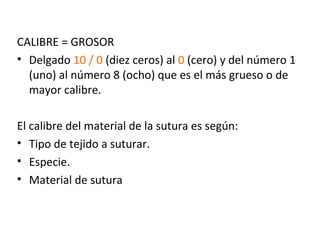 CALIBRE = GROSOR
• Delgado 10 / 0 (diez ceros) al 0 (cero) y del número 1
(uno) al número 8 (ocho) que es el más grueso o de
mayor calibre.
El calibre del material de la sutura es según:
• Tipo de tejido a suturar.
• Especie.
• Material de sutura
 