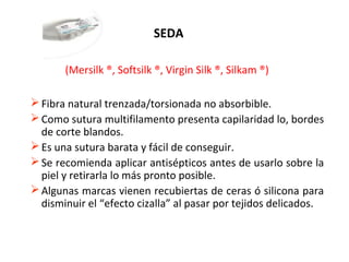 SEDA
(Mersilk ®, Softsilk ®, Virgin Silk ®, Silkam ®)
Fibra natural trenzada/torsionada no absorbible.
Como sutura multifilamento presenta capilaridad lo, bordes
de corte blandos.
Es una sutura barata y fácil de conseguir.
Se recomienda aplicar antisépticos antes de usarlo sobre la
piel y retirarla lo más pronto posible.
Algunas marcas vienen recubiertas de ceras ó silicona para
disminuir el “efecto cizalla” al pasar por tejidos delicados.
 