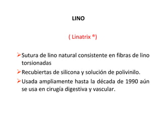 LINO
( Linatrix ®)
Sutura de lino natural consistente en fibras de lino
torsionadas
Recubiertas de silicona y solución de polivinilo.
Usada ampliamente hasta la década de 1990 aún
se usa en cirugía digestiva y vascular.
 