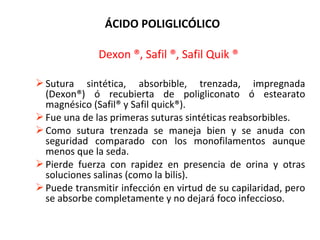 ÁCIDO POLIGLICÓLICO
Dexon ®, Safil ®, Safil Quik ®
Sutura sintética, absorbible, trenzada, impregnada
(Dexon®) ó recubierta de poligliconato ó estearato
magnésico (Safil® y Safil quick®).
Fue una de las primeras suturas sintéticas reabsorbibles.
Como sutura trenzada se maneja bien y se anuda con
seguridad comparado con los monofilamentos aunque
menos que la seda.
Pierde fuerza con rapidez en presencia de orina y otras
soluciones salinas (como la bilis).
Puede transmitir infección en virtud de su capilaridad, pero
se absorbe completamente y no dejará foco infeccioso.
 