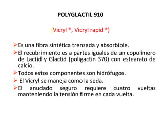 POLYGLACTIL 910
(Vicryl ®, Vicryl rapid ®)
Es una fibra sintética trenzada y absorbible.
El recubrimiento es a partes iguales de un copolímero
de Lactid y Glactid (poligactin 370) con estearato de
calcio.
Todos estos componentes son hidrófugos.
 El Vicryl se maneja como la seda.
El anudado seguro requiere cuatro vueltas
manteniendo la tensión firme en cada vuelta.
 