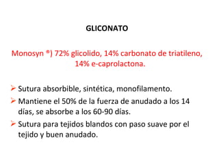 GLICONATO
Monosyn ®) 72% glicolido, 14% carbonato de triatileno,
14% e-caprolactona.
 Sutura absorbible, sintética, monofilamento.
 Mantiene el 50% de la fuerza de anudado a los 14
días, se absorbe a los 60-90 días.
 Sutura para tejidos blandos con paso suave por el
tejido y buen anudado.
 