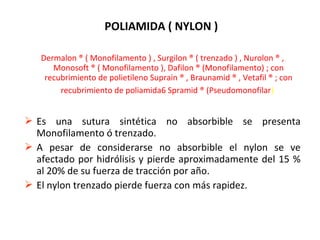 POLIAMIDA ( NYLON )
Dermalon ® ( Monofilamento ) , Surgilon ® ( trenzado ) , Nurolon ® ,
Monosoft ® ( Monofilamento ), Dafilon ® (Monofilamento) ; con
recubrimiento de polietileno Suprain ® , Braunamid ® , Vetafil ® ; con
recubrimiento de poliamida6 Spramid ® (Pseudomonofilar)
 Es una sutura sintética no absorbible se presenta
Monofilamento ó trenzado.
 A pesar de considerarse no absorbible el nylon se ve
afectado por hidrólisis y pierde aproximadamente del 15 %
al 20% de su fuerza de tracción por año.
 El nylon trenzado pierde fuerza con más rapidez.
 