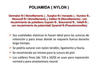  Sus cualidades elásticas lo hacen ideal para las suturas de
retención y para áreas donde se requiere fuerza durante
largo tiempo.
 Se podría suturar con nylon tendón, ligamento y fascia.
 Se recomienda así mismo para la sutura de piel.
 Los calibres finos (de 7/0 a 10/0) se usan para reparación
corneal y para anastomosis neural.
POLIAMIDA ( NYLON )POLIAMIDA ( NYLON )
Dermalon ® ( Monofilamento ) , Surgilon ® ( trenzado ) , Nurolon ® ,Dermalon ® ( Monofilamento ) , Surgilon ® ( trenzado ) , Nurolon ® ,
Monosoft ® ( Monofilamento ), Dafilon ® (Monofilamento) ; conMonosoft ® ( Monofilamento ), Dafilon ® (Monofilamento) ; con
recubrimiento de polietileno Suprain ® , Braunamid ® , Vetafil ® ;recubrimiento de polietileno Suprain ® , Braunamid ® , Vetafil ® ;
con recubrimiento de poliamida6 Spramid ® (Pseudomonofilar)con recubrimiento de poliamida6 Spramid ® (Pseudomonofilar)
 