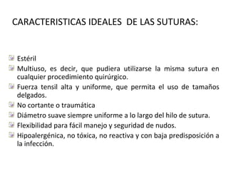 CARACTERISTICAS IDEALES DE LAS SUTURAS:
Estéril
Multiuso, es decir, que pudiera utilizarse la misma sutura en
cualquier procedimiento quirúrgico.
Fuerza tensil alta y uniforme, que permita el uso de tamaños
delgados.
No cortante o traumática
Diámetro suave siempre uniforme a lo largo del hilo de sutura.
Flexibilidad para fácil manejo y seguridad de nudos.
Hipoalergénica, no tóxica, no reactiva y con baja predisposición a
la infección.
 