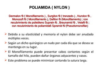  Debido a su elasticidad y memoria el nylon debe ser anudado
múltiples veces.
 Según un dicho quirúrgico un nudo por cada día que se desea se
mantenga en su lugar.
 El Monofilamento puede presentar cabos cortantes según el
tamaño del hilo, pueden dañar órganos adyacentes y vasos.
 Este problema se puede minimizar cortando la sutura larga.
POLIAMIDA ( NYLON )POLIAMIDA ( NYLON )
Dermalon ® ( Monofilamento ) , Surgilon ® ( trenzado ) , Nurolon ® ,Dermalon ® ( Monofilamento ) , Surgilon ® ( trenzado ) , Nurolon ® ,
Monosoft ® ( Monofilamento ), Dafilon ® (Monofilamento) ; conMonosoft ® ( Monofilamento ), Dafilon ® (Monofilamento) ; con
recubrimiento de polietileno Suprain ® , Braunamid ® , Vetafil ® ;recubrimiento de polietileno Suprain ® , Braunamid ® , Vetafil ® ;
con recubrimiento de poliamida6 Spramid ® (Pseudomonofilar)con recubrimiento de poliamida6 Spramid ® (Pseudomonofilar)
 