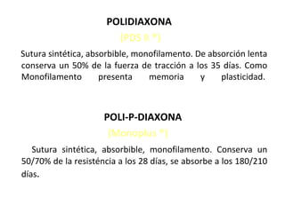 POLIDIAXONA
(PDS II ®)
Sutura sintética, absorbible, monofilamento. De absorción lenta
conserva un 50% de la fuerza de tracción a los 35 días. Como
Monofilamento presenta memoria y plasticidad.
POLI-P-DIAXONA
(Monoplus ®)
Sutura sintética, absorbible, monofilamento. Conserva un
50/70% de la resisténcia a los 28 días, se absorbe a los 180/210
días.
 
