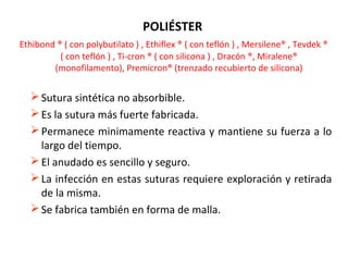 POLIÉSTER
Ethibond ® ( con polybutilato ) , Ethiflex ® ( con teflón ) , Mersilene® , Tevdek ®
( con teflón ) , Ti-cron ® ( con silicona ) , Dracón ®, Miralene®
(monofilamento), Premicron® (trenzado recubierto de silicona)
Sutura sintética no absorbible.
Es la sutura más fuerte fabricada.
Permanece minimamente reactiva y mantiene su fuerza a lo
largo del tiempo.
El anudado es sencillo y seguro.
La infección en estas suturas requiere exploración y retirada
de la misma.
Se fabrica también en forma de malla.
 