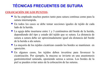 TÉCNICAS FRECUENTES DE SUTURA
COLOCACIÓN DE LOS PUNTOS.
 Se ha empleado muchos puntos tanto para sutura continua como para la
sutura interrumpida.
 En todos los casos se debe tomar secciones iguales de tejido de cada
lado de la herida.
 La aguja debe insertarse entre 1 y 3 centímetros del borde de la herida,
dependiendo del tipo y estado del tejido que se sutura. La distancia de
sutura a sutura debe ser aproximadamente igual ala distancia del borde
de la herida a ala sutura.
 La mayoría de los tejidos cicatrizan cuando los bordes se mantienen en
aposición.
 En algunos casos, los tejidos deben invertirse para favorecer la
cicatrización. Por ejemplo, la mucosa se invierte en una anastomosis
gastrointestinal suturada, oponiendo serosa a serosa. Los bordes de la
piel se pueden evitar antes de la colocación de las suturas.
 