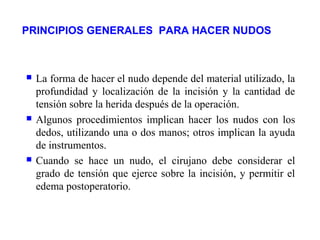PRINCIPIOS GENERALES PARA HACER NUDOS
 La forma de hacer el nudo depende del material utilizado, la
profundidad y localización de la incisión y la cantidad de
tensión sobre la herida después de la operación.
 Algunos procedimientos implican hacer los nudos con los
dedos, utilizando una o dos manos; otros implican la ayuda
de instrumentos.
 Cuando se hace un nudo, el cirujano debe considerar el
grado de tensión que ejerce sobre la incisión, y permitir el
edema postoperatorio.
 