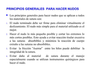 PRINCIPIOS GENERALES PARA HACER NUDOS
 Los principios generales para hacer nudos que se aplican a todos
los materiales de sutura son:
1. El nudo terminado debe ser firme para eliminar virtualmente el
deslizamiento. El nudo más simple para el material utilizado es el
mejor.
2. Hacer el nudo lo más pequeño posible y cortar los extremos lo
más cortos posibles. Esto ayuda a evitar reacción tisular excesiva
a las suturas absorbibles y minimiza la reacción de cuerpo
extraño a las suturas no absorbibles.
3. Evitar la fricción “Aserrar” entre los hilos puede debilitar la
integridad de la sutura.
4. Evitar daño al material de sutura durante el manejo
especialmente cuando se utilizan instrumentos quirúrgicos para
hacer el nudo.
 