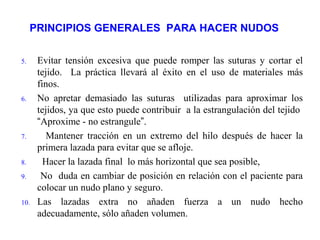 PRINCIPIOS GENERALES PARA HACER NUDOS
5. Evitar tensión excesiva que puede romper las suturas y cortar el
tejido. La práctica llevará al éxito en el uso de materiales más
finos.
6. No apretar demasiado las suturas utilizadas para aproximar los
tejidos, ya que esto puede contribuir a la estrangulación del tejido
“Aproxime - no estrangule”.
7. Mantener tracción en un extremo del hilo después de hacer la
primera lazada para evitar que se afloje.
8. Hacer la lazada final lo más horizontal que sea posible,
9. No duda en cambiar de posición en relación con el paciente para
colocar un nudo plano y seguro.
10. Las lazadas extra no añaden fuerza a un nudo hecho
adecuadamente, sólo añaden volumen.
 