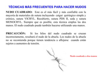 TÉCNICAS MÁS FRECUENTES PARA HACER NUDOS
NUDO CUADRADO: Este es el más fácil y más confiable con la
mayoría de materiales de sutura incluyendo catgut quirúrgico simple y
crónico, sutura VICRYL. Recubierto, sutura PDS II, seda y sutura
MONOCRYL. Siempre que es posible, esta técnica emplea las dos
manos. El nudo cuadrado puede también hacerse utilizando una manos.
PRECAUCIÓN: Si los hilos del nudo cuadrado se cruzan
incorrectamente, resultará el nudo de la abuela. Los nudos de la abuela
no se recomienda porque tienen tendencia a aflojarse cuando están
sujetos a aumentos de tensión.
Nudo cuadrado a dos manos
 