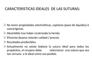 CARACTERISTICAS IDEALES DE LAS SUTURAS:
No tener propiedades electrolíticas, capilares (paso de líquidos) ó
cancerígenas.
Absorbible tras haber cicatrizado la herida.
Eficiente (buena relación calidad / precio).
Resultados predecibles.
Actualmente no existe todavía la sutura ideal para todos los
propósitos, el cirujano debe seleccionar una sutura que sea
tan cercana a la ideal como sea posible.
 