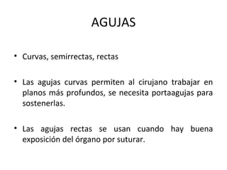AGUJAS
• Curvas, semirrectas, rectas
• Las agujas curvas permiten al cirujano trabajar en
planos más profundos, se necesita portaagujas para
sostenerlas.
• Las agujas rectas se usan cuando hay buena
exposición del órgano por suturar.
 