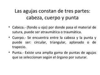 Las agujas constan de tres partes:
cabeza, cuerpo y punta
• Cabeza.- (fondo u ojo) por donde pasa el material de
sutura, puede ser atraumática o traumática.
• Cuerpo.- Se encuentra entre la cabeza y la punta y
puede ser: circular, triangular, aplanado o de
trapecio.
• Punta.- Existe una amplia gama de puntas de agujas
que se seleccionan según el órgano por suturar.
 