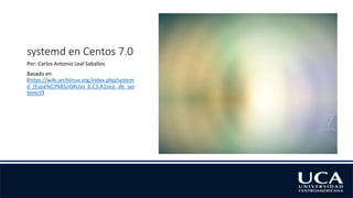 systemd en Centos 7.0
Por: Carlos Antonio Leal Saballos
Basado en
(https://wiki.archlinux.org/index.php/system
d_(Espa%C3%B1ol)#Uso_b.C3.A1sico_de_sys
temctl)
 