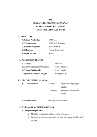 RPL
RENCANA PELAKSANAAN LAYANAN
BIMBINGAN DAN KONSELING
Oleh : NUR ARIFAIZAL BASRI
I. IDENTITAS
A. Satuan Pendidikan : SMA .......
B. Tahun Ajaran : 2017-2018 Semester 1
C. Sasaran Pelayanan : Siswa Kelas X
D. Pelaksana : Nur Arifaizal Basri
E. Pihak Terkait : Siswa
II. WAKTU DAN TEMPAT
A. Tanggal : 3 Juli 2017
B. Jam Pembelajaran/Pelayanan : Jam ke-3 (08.35)
C. Volume Waktu (JP) : (2 x 45 menit)
D. Spesifikasi Tempat Belajar : Ruang kelas X
III. MATERI PEMBELAJARAN
A. Tema/Subtema : 1. Tema : Pengenalan lingkungan
sekolah
2. Subtema : Mengenal visi dan misi
sekolah
B. Sumber Materi : Buku peraturan sekolah
IV. TUJUAN/ARAH PENGEMBANGAN
A. Pengembangan KES:
a. Memberi pemahaman tentang visi misi SMA .... .
b. Menjadikan siswa mengetahui visi dan misi yang dimiliki oleh
sekolah.
 