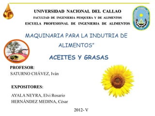 MAQUINARIA PARA LA INDUTRIA DE
ALIMENTOS”
AYALA NEYRA, Elvi Rosario
HERNÁNDEZ MEDINA, César
UNIVERSIDAD NACIONAL DEL CALLAO
FACULTAD DE INGENIERIA PESQUERA Y DE ALIMENTOS
ESCUELA PROFESIONAL DE INGENIERIA DE ALIMENTOS
2012- V
EXPOSITORES:
ACEITES Y GRASAS
PROFESOR:
SATURNO CHÁVEZ, Iván
 