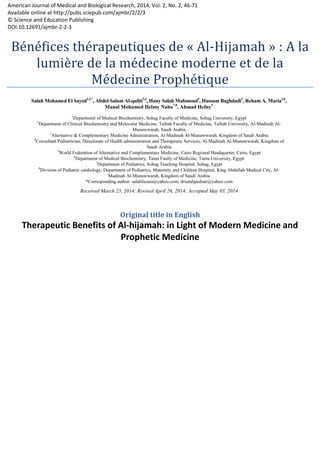 American Journal of Medical and Biological Research, 2014, Vol. 2, No. 2, 46
Available online at http://pubs.sciepub.com/ajmbr/2/2/3
© Science and Education Publishing
DOI:10.12691/ajmbr-2-2-3
Bénéfices thérapeutiques de «
lumière de la médecine moderne et de la
Médecine Prophétique
Therapeutic Benefits of Al
American Journal of Medical and Biological Research, 2014, Vol. 2, No. 2, 46-71
Available online at http://pubs.sciepub.com/ajmbr/2/2/3
Bénéfices thérapeutiques de « Al-Hijamah
e la médecine moderne et de la
édecine Prophétique
Original title in English
Therapeutic Benefits of Al-hijamah: in Light of Modern Medicine and
Prophetic Medicine
Hijamah » : A la
e la médecine moderne et de la
Modern Medicine and
 