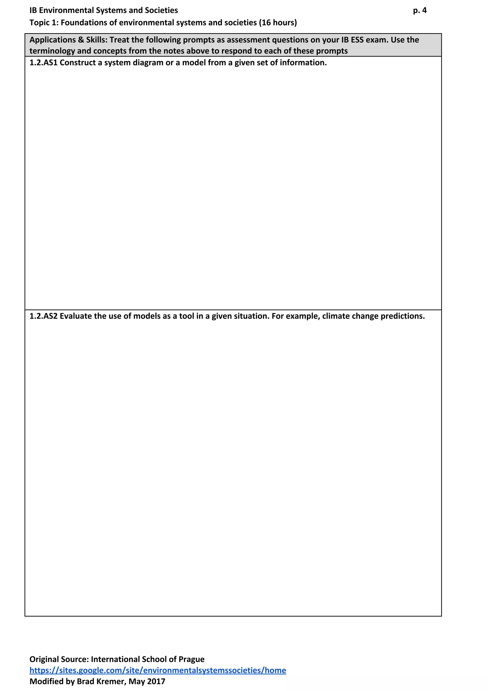 IB Environmental Systems and Societies p. 4
Topic 1: Foundations of environmental systems and societies (16 hours)
Applications & Skills: Treat the following prompts as assessment questions on your IB ESS exam. Use the
terminology and concepts from the notes above to respond to each of these prompts
1.2.AS1 ​Construct ​a system diagram or a model from a given set of information.
1.2.AS2 ​Evaluate​ the use of models as a tool in a given situation. For example, climate change predictions.
Original Source​: International School of Prague
https://sites.google.com/site/environmentalsystemssocieties/home
Modified by Brad Kremer, May 2017
 