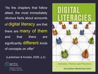 “As the chapters that follow
attest, the most immediately
obvious facts about accounts
of digital literacy are that
there are many of them
and that there are
significantly different kinds
of concepts on offer”
(Lankshear & Knobel, 2008, p.2).
 
