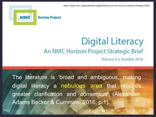 The literature is ‘broad and ambiguous, making
digital literacy a nebulous area that requires
greater clarification and consensus’ (Alexander,
Adams Becker & Cummins, 2016, p.1).
https://www.nmc.org/publication/digital-literacy-an-nmc-horizon-project-strategic-brief/
 