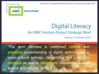 ‘The term denotes a combined critical and
practical understanding of digital technologies in
socio-cultural settings, recognizing that users are
creators as well as observers’ (Alexander, Adams
Becker & Cummins, 2016, p.4).
https://www.nmc.org/publication/digital-literacy-an-nmc-horizon-project-strategic-brief/
 