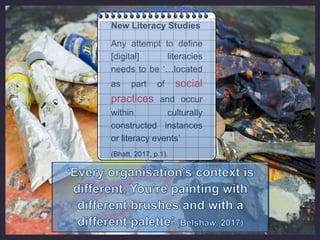 New Literacy Studies
Any attempt to define
[digital] literacies
needs to be ‘…located
as part of social
practices and occur
within culturally
constructed instances
or literacy events’
(Bhatt, 2017, p.1).
 