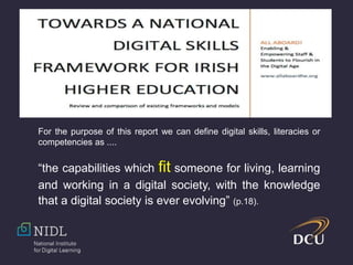 For the purpose of this report we can define digital skills, literacies or
competencies as ....
“the capabilities which fit someone for living, learning
and working in a digital society, with the knowledge
that a digital society is ever evolving” (p.18).
 