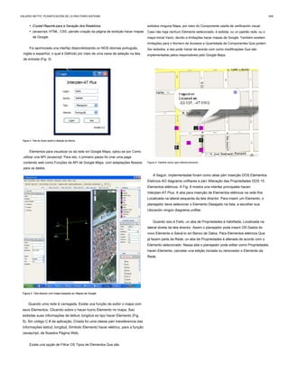 • Crystal Reports para a Geração dos Relatórios.Crystal Reports para a Geração dos Relatórios.
• Javascript, HTML, CSS, párrafo criação da página de exibição hacer mapas
de Google.
Foi aprimorada una interfaz disponibilizando-un NOS idiomas português,
inglés e espanhol, o qual é Definido por meio de uma caixa de seleção na tela
de entrada (Fig. 3).
Figura 3. Tela de iniciar sesión e Seleção de idioma.Figura 3. Tela de iniciar sesión e Seleção de idioma.Figura 3. Tela de iniciar sesión e Seleção de idioma.
Elementos para visualizar os da rede sin Google Maps, optou-se por Como
utilizar una API Javascript. Para isto, o primeiro passo foi criar uma page
contendo web como Funções da API de Google Maps, com adaptações Nossos
para os dados.
Figura 4. Tela director com mapa baseado sin Mapas de Google.Figura 4. Tela director com mapa baseado sin Mapas de Google.
Quando uma rede é carregada, Existe una função de exibir o mapa com
seus Elementos. Clicando sobre o hacer Icono Elemento no mapa, Sao
exibidas suas informações de latitud, longitud eo tipo hacer Elemento (Fig.
5). Sin código C # da aplicação, Criada foi uma classe párr transferencia das
Informações latitud, longitud, Símbolo Elemento hacer elétrico, para a função
Javascript, de Nuestra Página Web.
Existe una opção de Filtrar OS Tipos de Elementos Que são
exibidos ninguna Mapa, por meio do Componente casilla de verificación visual.
Caso não haja nenhum Elemento selecionado, é exibida, ou un padrão rede, ou o
mapa inicial Vazio, devido a limitações hacer mapas de Google. Também existem
limitações para o Número de Accesos e Quantidade de Componentes Que podem
Ser exibidos, e isto pode Variar de acordo com como modificações Que são
implementadas pelos responsáveis ​​pelo Google Maps.
Figura 5. Detalhe hacer geo-referenciamento.
A Seguir, implementadas foram como abas párr inserção DOS Elementos
Eletricos AO diagrama unifilares e párr Alteração das Propriedades DOS 15
Elementos elétricos. A Fig. 6 mostra una interfaz principales hacen
Interplan-AT Plus. A aba para inserção de Elementos elétricos na rede this
Localizada na lateral esquerda da tela director. Para inserir um Elemento, o
planejador deve selecionar o Elemento Desejado na lista, e escolher sua
Ubicación ningún diagrama unifilar.
Quando isso é Feito, un aba de Propriedades é habilitada, Localizada na
lateral direita da tela director. Assim o planejador pode inserir OS Dados do
novo Elemento e Salvá-lo sin Banco de Datos. Para Elementos elétricos Que
já fazem parte da Rede, un aba de Propriedades é alterada de acordo com o
Elemento selecionado. Nessa aba o planejador pode editar como Propriedades
hacen Elemento, cancelar una edição iniciada ou removedor o Elemento da
Rede.
VALERIO NETTO: PLANIFICACIÓN DE LA RED PARA SISTEMA 349
 