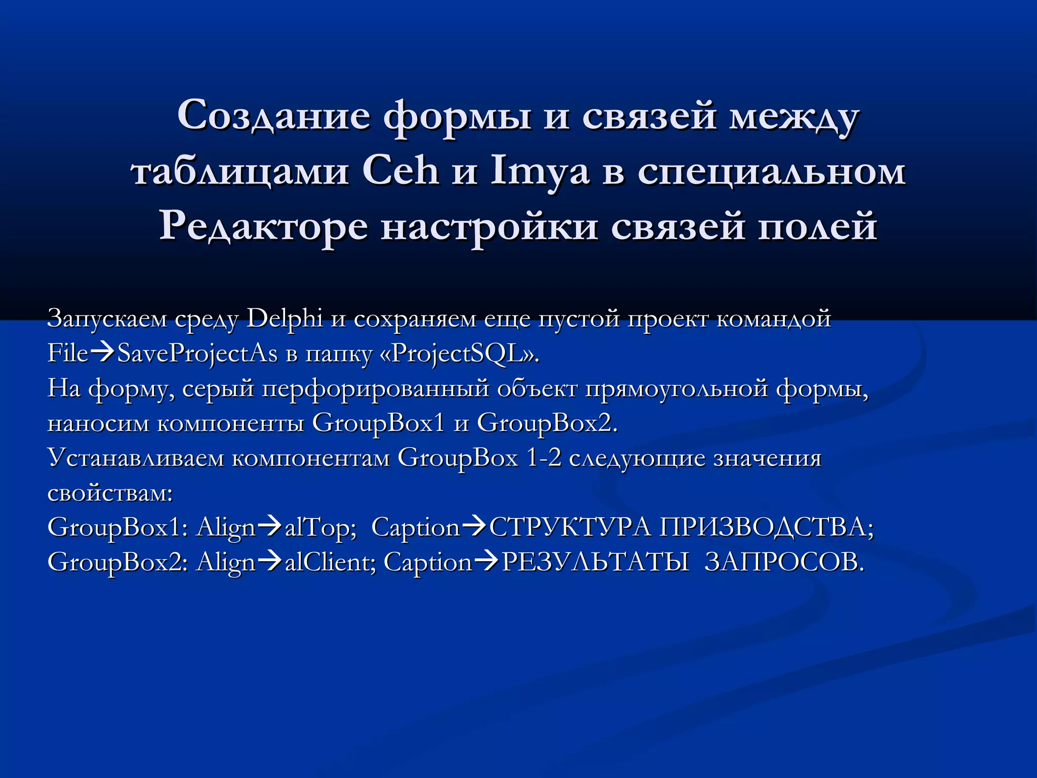 Создание формы и связей междуСоздание формы и связей между
таблицамитаблицами CehCeh ии ImyaImya в специальномв специальном
Редакторе настройки связей полейРедакторе настройки связей полей
Запускаем средуЗапускаем среду DelphiDelphi и сохраняем еще пустой проект командойи сохраняем еще пустой проект командой
FileFileSaveProjectAsSaveProjectAs в папку «в папку «ProjectSQLProjectSQL».».
На форму, серый перфорированный объект прямоугольной формы,На форму, серый перфорированный объект прямоугольной формы,
наносим компоненты GroupBox1 и GroupBox2наносим компоненты GroupBox1 и GroupBox2..
Устанавливаем компонентам GroupBox 1-2 следующие значенияУстанавливаем компонентам GroupBox 1-2 следующие значения
свойствам:свойствам:
GroupBox1:GroupBox1: AlignAlignalTopalTop;; CaptionCaptionСТРУКТУРА ПРИЗВОДСТВАСТРУКТУРА ПРИЗВОДСТВА;;
GroupBoxGroupBox2:2: AlignAlignalClientalClient;; CaptionCaptionРЕЗУЛЬТАТЫРЕЗУЛЬТАТЫ ЗАПРОСОВЗАПРОСОВ..
 