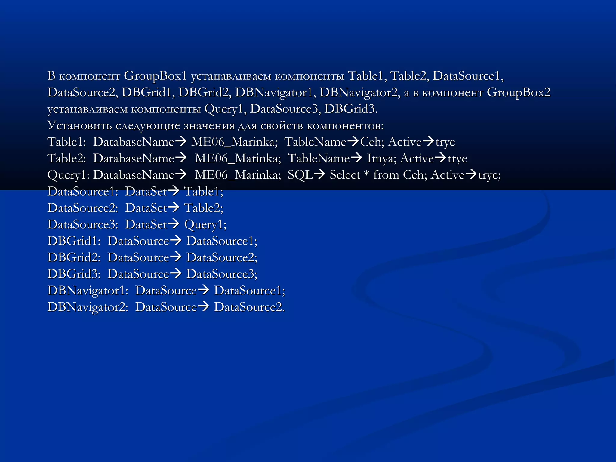 В компонент GroupBox1 устанавливаем компоненты Table1, Table2, DataSource1,В компонент GroupBox1 устанавливаем компоненты Table1, Table2, DataSource1,
DataSource2, DBGrid1, DBGrid2, DBNavigator1, DBNavigator2, а в компонент GroupBox2DataSource2, DBGrid1, DBGrid2, DBNavigator1, DBNavigator2, а в компонент GroupBox2
устанавливаем компоненты Query1, DataSource3, DBGrid3.устанавливаем компоненты Query1, DataSource3, DBGrid3.
Установить следующие значения для свойств компонентов:Установить следующие значения для свойств компонентов:
Table1: DatabaseNameTable1: DatabaseName ME06_Marinka; TableNameME06_Marinka; TableNameCeh; ActiveCeh; Activetryetrye
Table2: DatabaseNameTable2: DatabaseName ME06_Marinka; TableNameME06_Marinka; TableName Imya; ActiveImya; Activetryetrye
Query1: DatabaseNameQuery1: DatabaseName ME06_Marinka; SQLME06_Marinka; SQL Select * fromSelect * from Ceh;Ceh; ActiveActivetrye;trye;
DataSource1: DataSetDataSource1: DataSet Table1;Table1;
DataSource2: DataSetDataSource2: DataSet Table2;Table2;
DataSource3: DataSetDataSource3: DataSet Query1;Query1;
DBGrid1: DataSourceDBGrid1: DataSource DataSource1;DataSource1;
DBGrid2: DataSourceDBGrid2: DataSource DataSource2;DataSource2;
DBGrid3: DataSourceDBGrid3: DataSource DataSource3;DataSource3;
DBNavigator1: DataSourceDBNavigator1: DataSource DataSource1;DataSource1;
DBNavigator2: DataSourceDBNavigator2: DataSource DataSource2.DataSource2.
 