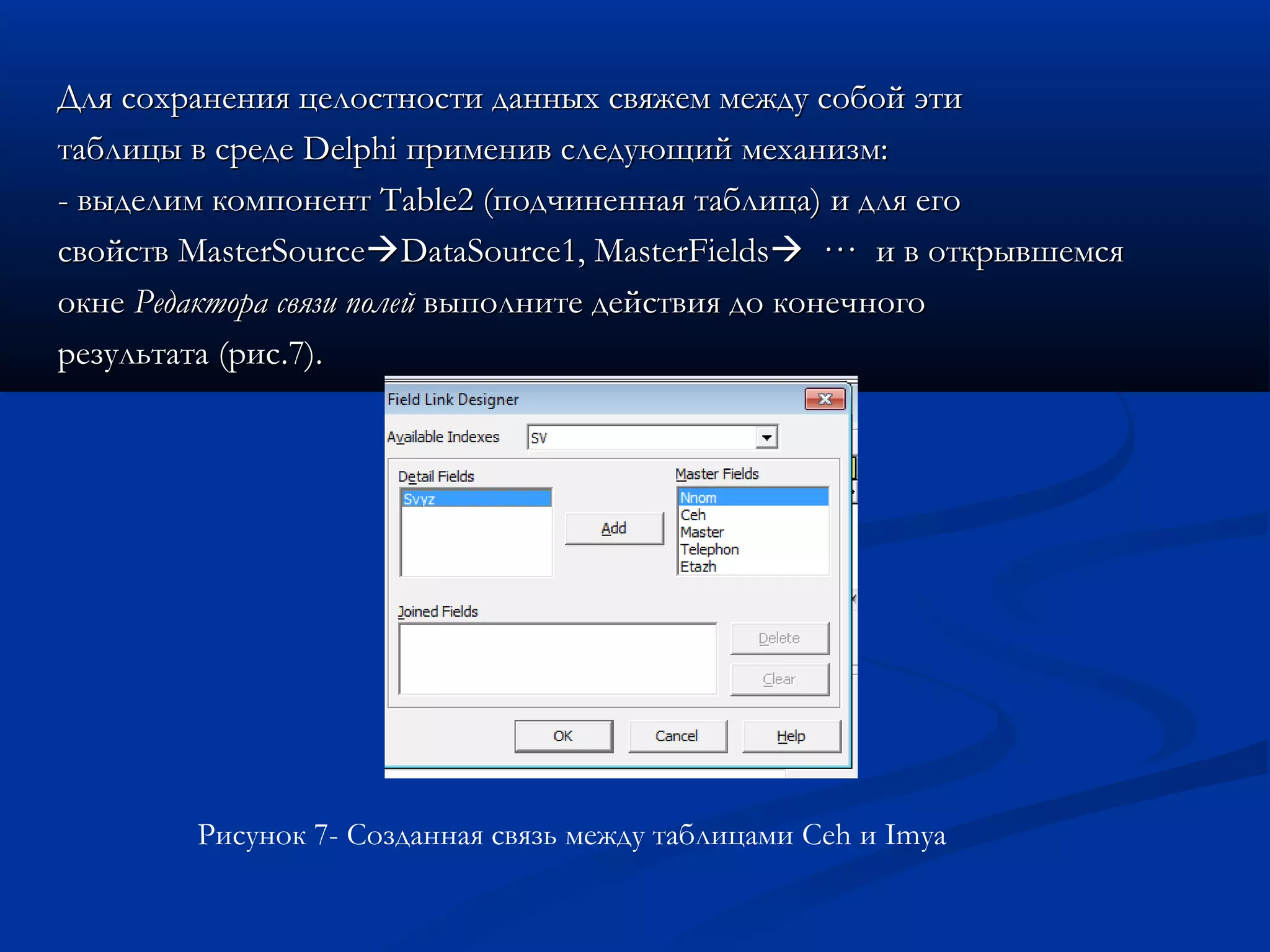 Для сохранения целостности данных свяжем между собой этиДля сохранения целостности данных свяжем между собой эти
таблицы в средетаблицы в среде DelphiDelphi применив следующий механизм:применив следующий механизм:
- выделим компонент- выделим компонент TableTable2 (подчиненная таблица) и для его2 (подчиненная таблица) и для его
свойствсвойств MasterSourceMasterSourceDataSourceDataSource1,1, MasterFieldsMasterFields ··· и в открывшемся··· и в открывшемся
окнеокне Редактора связи полейРедактора связи полей выполните действия до конечноговыполните действия до конечного
результата (рисрезультата (рис.7.7).).
Рисунок 7- Созданная связь между таблицами Ceh и Imya
 