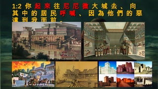 1:21:2 你你 起 來起 來 往往 尼 尼 微尼 尼 微 大 城 去 、 向大 城 去 、 向
其 中 的 居 民其 中 的 居 民 呼 喊呼 喊 、 因 為 他 們 的 惡、 因 為 他 們 的 惡
達 到 我 面 前 。達 到 我 面 前 。
 