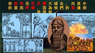 你你 起 來起 來 往往 尼 尼 微尼 尼 微 大 城 去 、 向 其 中大 城 去 、 向 其 中
的 居 民的 居 民 呼 喊呼 喊 、 因 為 他 們 的、 因 為 他 們 的 惡惡 達 到達 到
我 面 前 。我 面 前 。
 